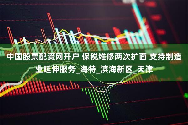 中国股票配资网开户 保税维修两次扩面 支持制造业延伸服务_海特_滨海新区_天津