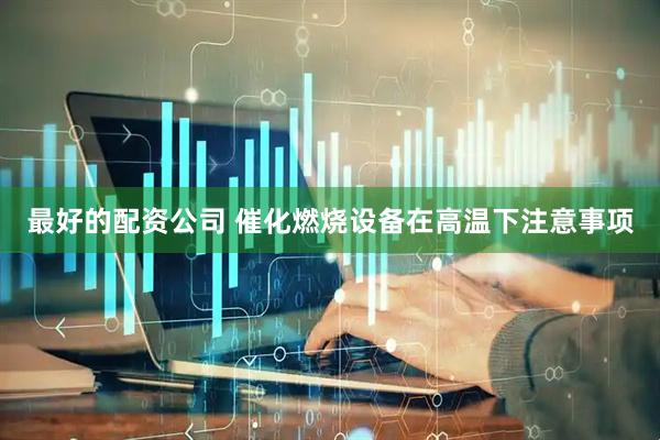 最好的配资公司 催化燃烧设备在高温下注意事项