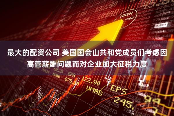 最大的配资公司 美国国会山共和党成员们考虑因高管薪酬问题而对企业加大征税力度