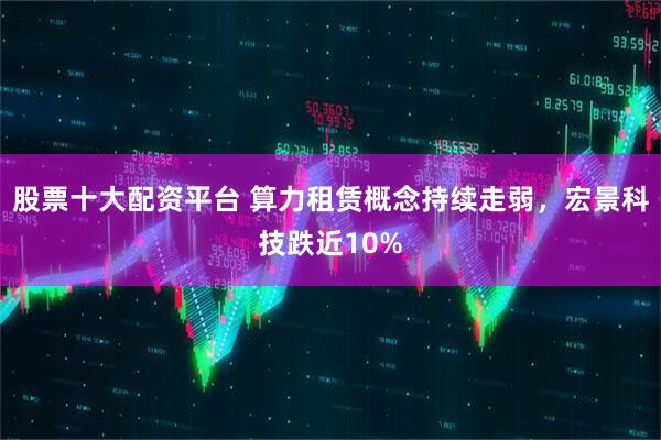 股票十大配资平台 算力租赁概念持续走弱，宏景科技跌近10%