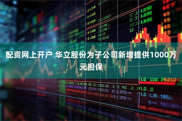 配资网上开户 华立股份为子公司新增提供1000万元担保