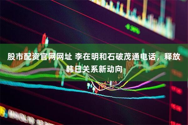 股市配资官网网址 李在明和石破茂通电话，释放韩日关系新动向