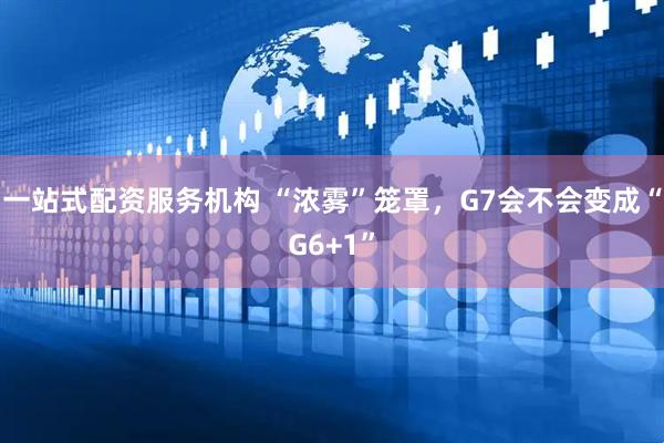 一站式配资服务机构 “浓雾”笼罩，G7会不会变成“G6+1”