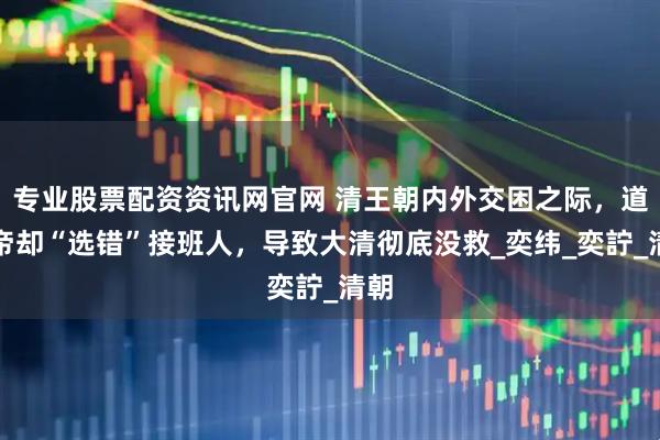 专业股票配资资讯网官网 清王朝内外交困之际，道光帝却“选错”接班人，导致大清彻底没救_奕纬_奕詝_清朝