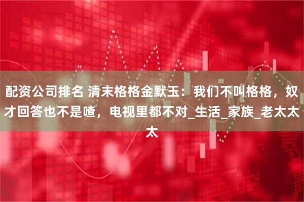 配资公司排名 清末格格金默玉：我们不叫格格，奴才回答也不是喳，电视里都不对_生活_家族_老太太