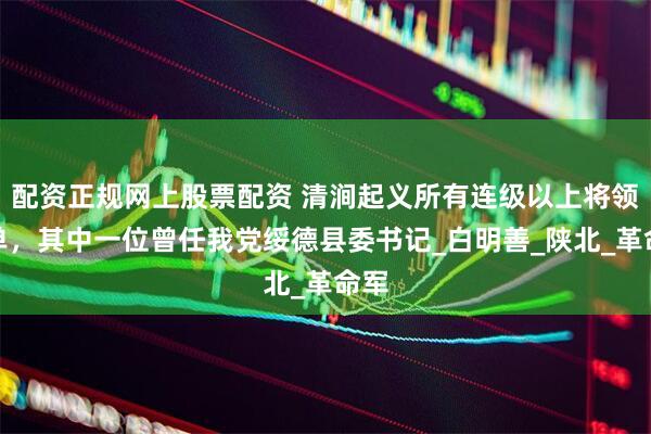 配资正规网上股票配资 清涧起义所有连级以上将领名单，其中一位曾任我党绥德县委书记_白明善_陕北_革命军