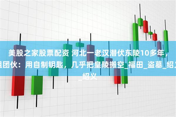 美股之家股票配资 河北一老汉潜伏东陵10多年，组团伙：用自制钥匙，几乎把皇陵搬空_福田_盗墓_绍义