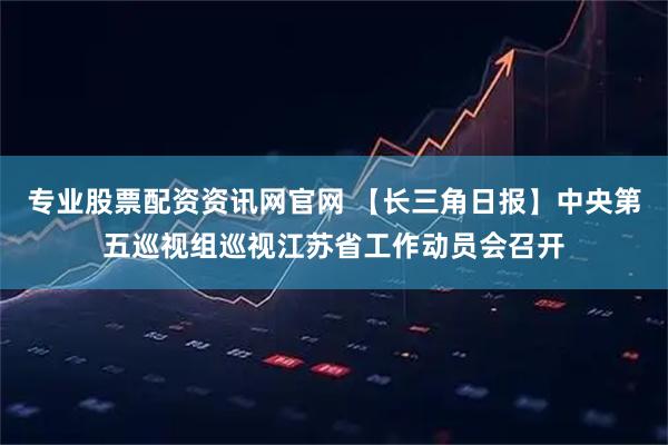 专业股票配资资讯网官网 【长三角日报】中央第五巡视组巡视江苏省工作动员会召开