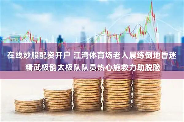 在线炒股配资开户 江湾体育场老人晨练倒地昏迷 精武极韵太极队队员热心施救力助脱险