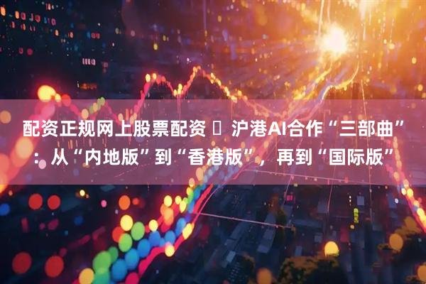 配资正规网上股票配资 ​沪港AI合作“三部曲”：从“内地版”到“香港版”，再到“国际版”