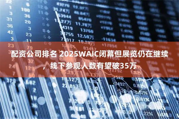 配资公司排名 2025WAIC闭幕但展览仍在继续，线下参观人数有望破35万