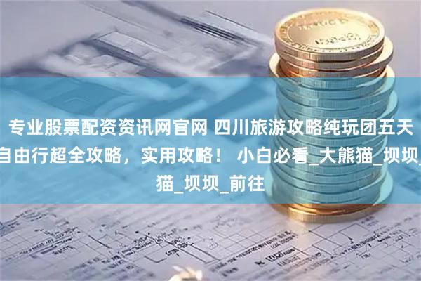 专业股票配资资讯网官网 四川旅游攻略纯玩团五天四晚自由行超全攻略，实用攻略！ 小白必看_大熊猫_坝坝_前往