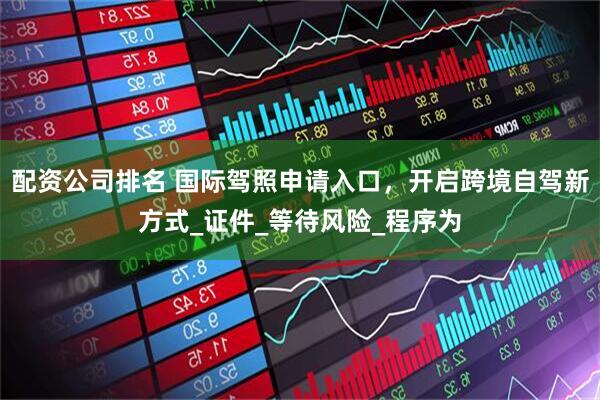 配资公司排名 国际驾照申请入口，开启跨境自驾新方式_证件_等待风险_程序为