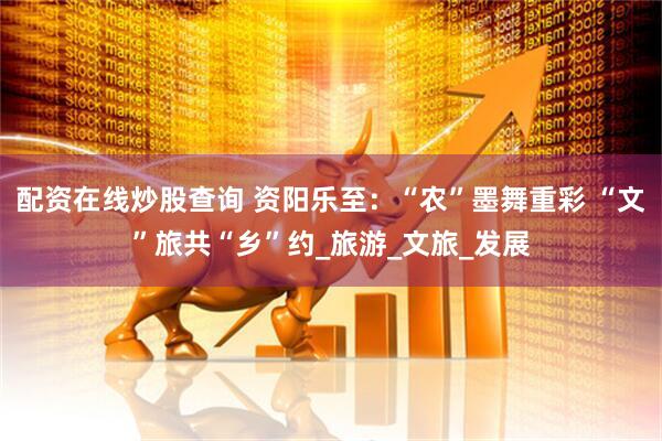 配资在线炒股查询 资阳乐至：“农”墨舞重彩 “文”旅共“乡”约_旅游_文旅_发展