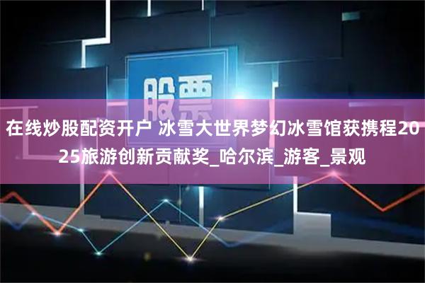 在线炒股配资开户 冰雪大世界梦幻冰雪馆获携程2025旅游创新贡献奖_哈尔滨_游客_景观