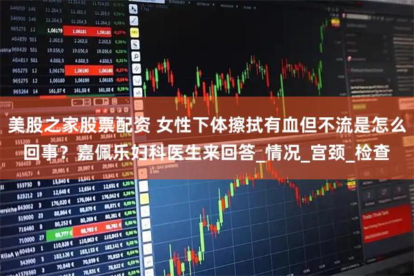 美股之家股票配资 女性下体擦拭有血但不流是怎么回事？嘉佩乐妇科医生来回答_情况_宫颈_检查