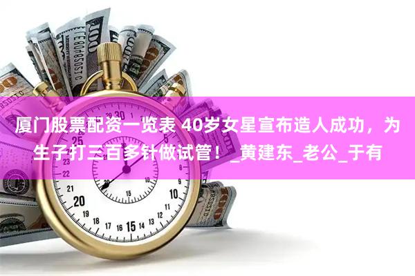 厦门股票配资一览表 40岁女星宣布造人成功，为生子打三百多针做试管！_黄建东_老公_于有