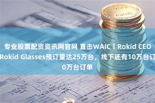 专业股票配资资讯网官网 直击WAIC丨Rokid CEO：Rokid Glasses预订量达25万台，线下还有10万台订单