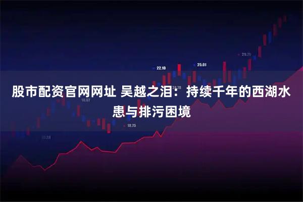 股市配资官网网址 吴越之泪：持续千年的西湖水患与排污困境