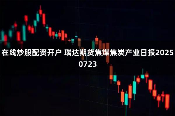 在线炒股配资开户 瑞达期货焦煤焦炭产业日报20250723