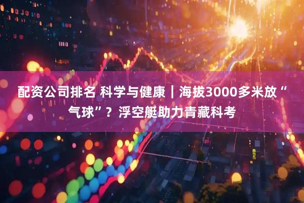 配资公司排名 科学与健康｜海拔3000多米放“气球”？浮空艇助力青藏科考
