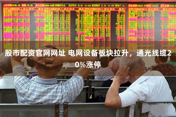股市配资官网网址 电网设备板块拉升，通光线缆20%涨停