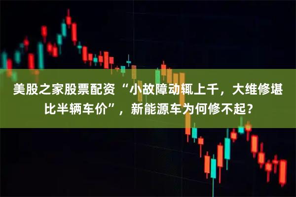 美股之家股票配资 “小故障动辄上千，大维修堪比半辆车价”，新能源车为何修不起？