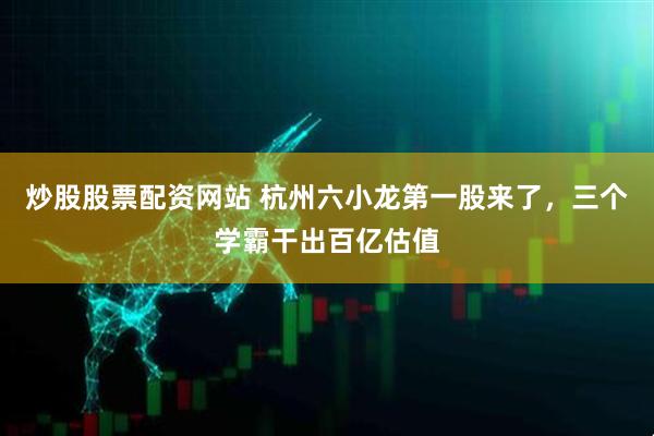 炒股股票配资网站 杭州六小龙第一股来了，三个学霸干出百亿估值