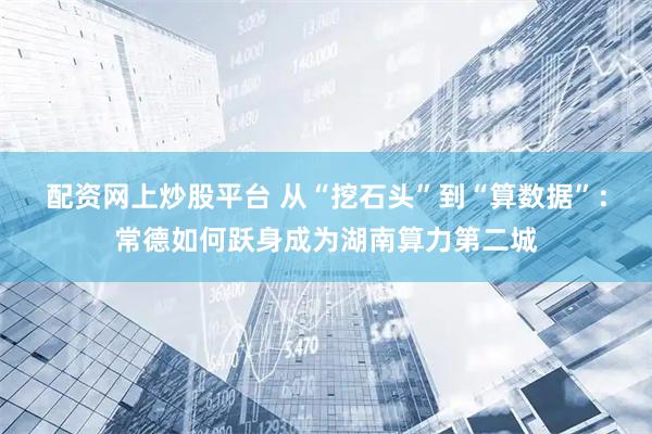 配资网上炒股平台 从“挖石头”到“算数据”：常德如何跃身成为湖南算力第二城