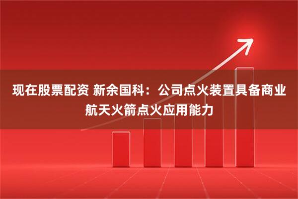 现在股票配资 新余国科：公司点火装置具备商业航天火箭点火应用能力