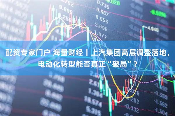 配资专家门户 海量财经丨上汽集团高层调整落地，电动化转型能否真正“破局”？